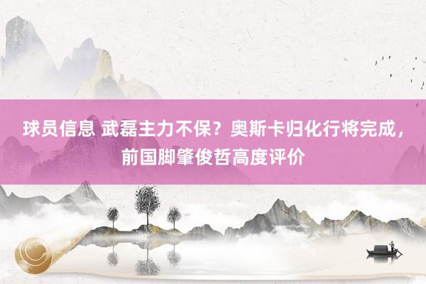 球员信息 武磊主力不保？奥斯卡归化行将完成，前国脚肇俊哲高度评价