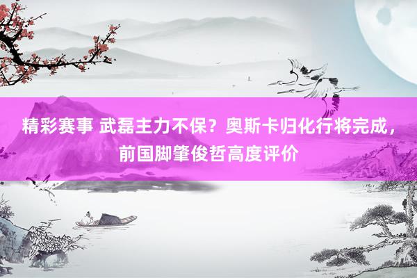 精彩赛事 武磊主力不保？奥斯卡归化行将完成，前国脚肇俊哲高度评价