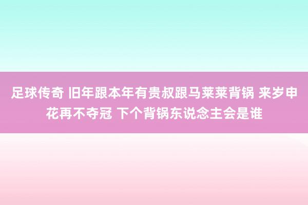 足球传奇 旧年跟本年有贵叔跟马莱莱背锅 来岁申花再不夺冠 下个背锅东说念主会是谁