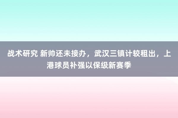 战术研究 新帅还未接办，武汉三镇计较租出，上港球员补强以保级新赛季