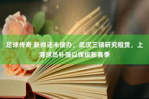 足球传奇 新帅还未接办，武汉三镇研究租赁，上港球员补强以保级新赛季