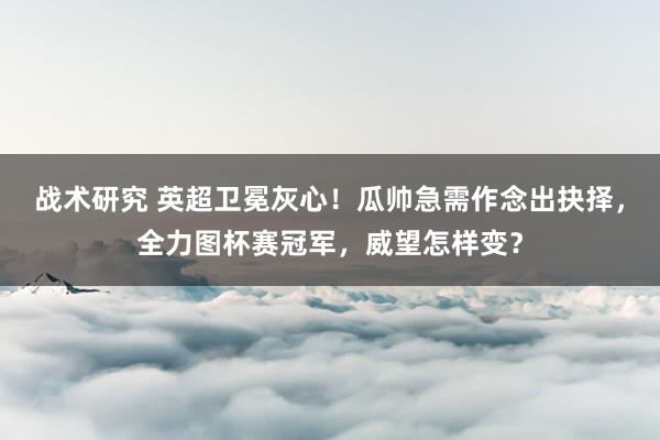 战术研究 英超卫冕灰心！瓜帅急需作念出抉择，全力图杯赛冠军，威望怎样变？