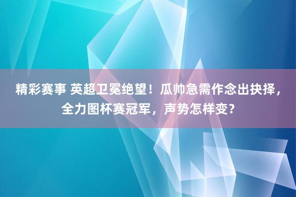 精彩赛事 英超卫冕绝望！瓜帅急需作念出抉择，全力图杯赛冠军，声势怎样变？