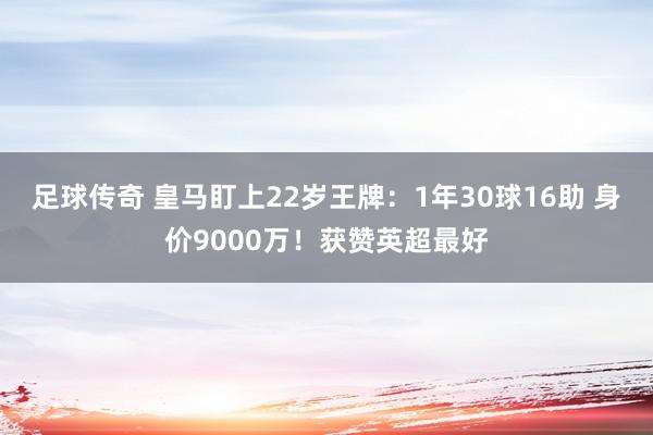 足球传奇 皇马盯上22岁王牌：1年30球16助 身价9000万！获赞英超最好