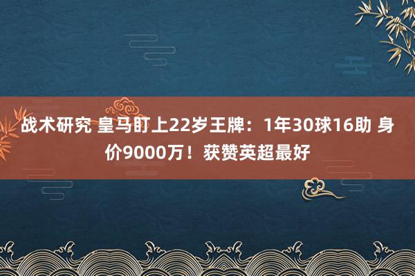 战术研究 皇马盯上22岁王牌：1年30球16助 身价9000万！获赞英超最好