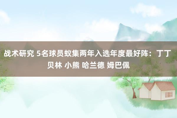 战术研究 5名球员蚁集两年入选年度最好阵：丁丁 贝林 小熊 哈兰德 姆巴佩